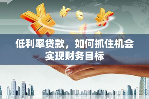 中方低利率贷款，如何抓住机会实现财务目标
