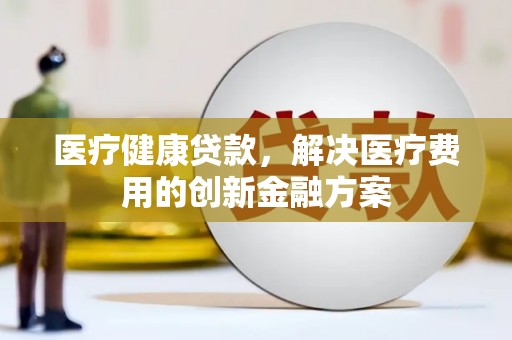 中方医疗健康贷款，解决医疗费用的创新金融方案