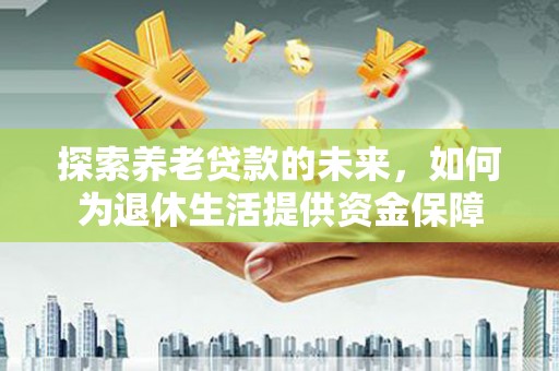 中方探索养老贷款的未来，如何为退休生活提供资金保障
